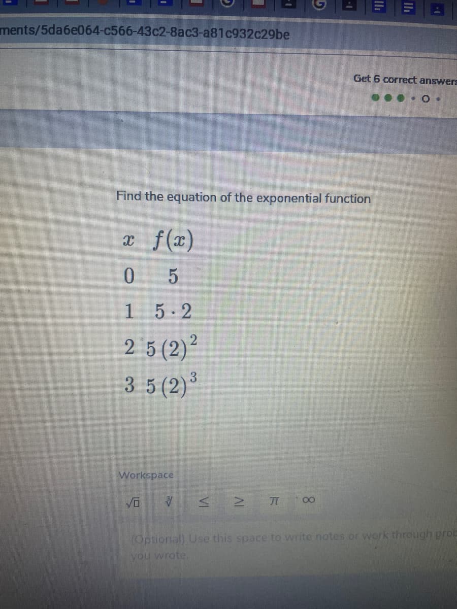 ments/5da6e064-c566-43c2-8ac3-a81c932c29be
Get 6 correct answers
Find the equation of the exponential function
x f(x)
0 5
15-2
2 5 (2)²
3 5 (2)
Workspace
00
(Optionall Use this space to write notes or work through prob
you wrote.
AL
VI
