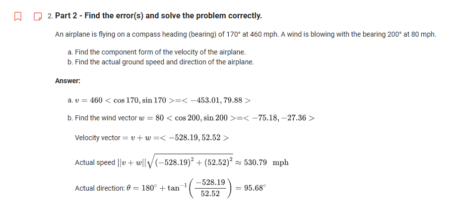 Q
2. Part 2 - Find the error(s) and solve the problem correctly.
An airplane is flying on a compass heading (bearing) of 170° at 460 mph. A wind is blowing with the bearing 200° at 80 mph.
a. Find the component form of the velocity of the airplane.
b. Find the actual ground speed and direction of the airplane.
Answer:
a. v = 460 < cos 170, sin 170 >=< -453.01, 79.88 >
b. Find the wind vector w=80 < cos 200, sin 200 >=< -75.18, -27.36 >
Velocity vector = "+w=< -528.19, 52.52 >
Actual speed ||v + w||√(-528.19)² + (52.52)²≈ 530.79 mph
Actual direction: 0= 180° + tan
-528.19
52.52
= 95.68°