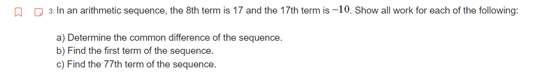 □
3. In an arithmetic sequence, the 8th term is 17 and the 17th term is -10. Show all work for each of the following:
a) Determine the common difference of the sequence.
b) Find the first term of the sequence.
c) Find the 77th term of the sequence.