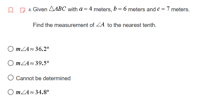 □
4. Given AABC with a = 4 meters, b = 6 meters and c = 7 meters.
Find the measurement of A to the nearest tenth.
Om/A≈ 36.2°
Om/A 39.5°
Cannot be determined
Om/A 34.8°