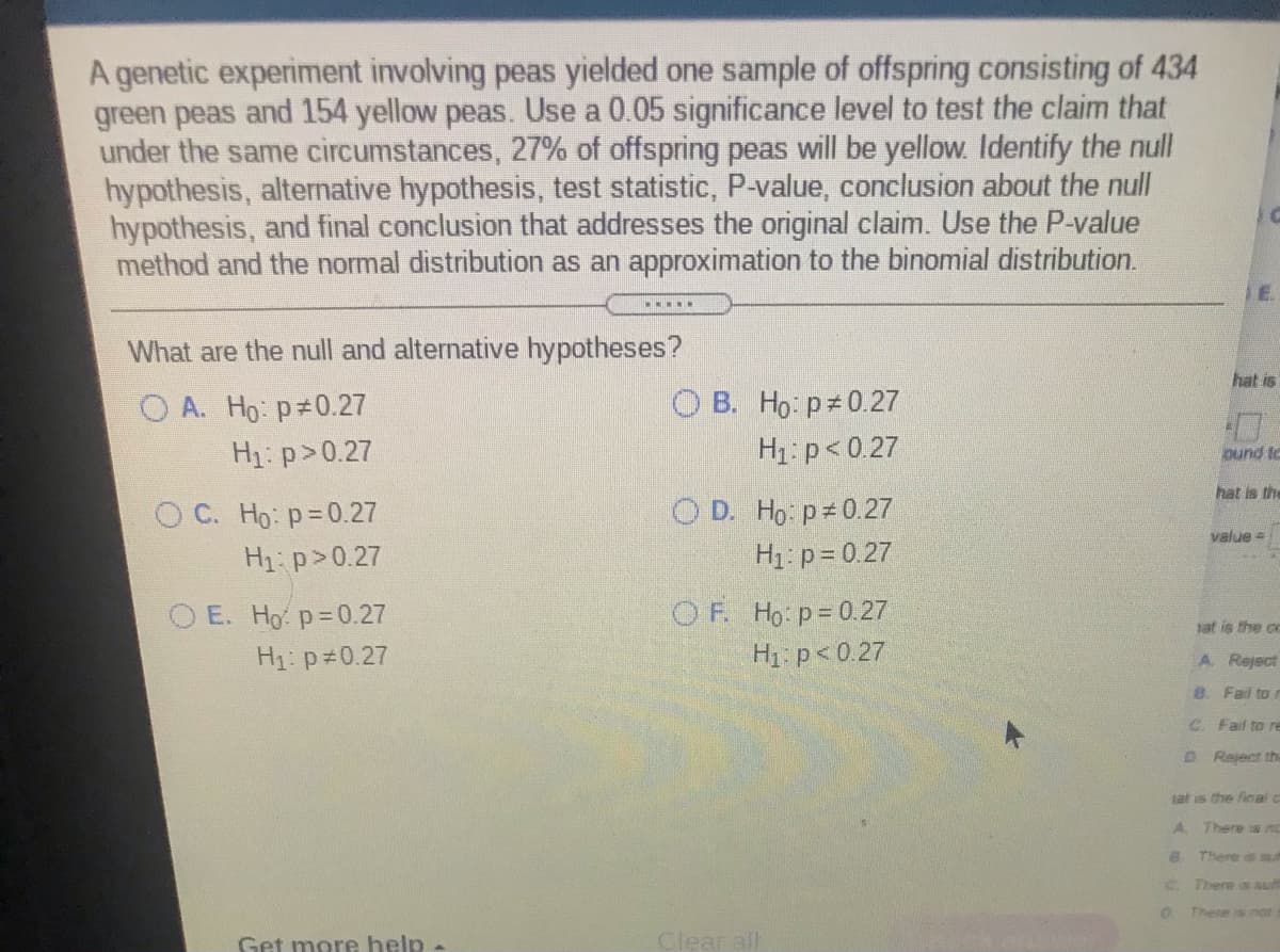 A genetic experiment involving peas yielded one sample of offspring consisting of 434
green peas and 154 yellow peas. Use a 0.05 significance level to test the claim that
under the same circumstances, 27% of offspring peas will be yellow. Identify the null
hypothesis, alternative hypothesis, test statistic, P-value, conclusion about the null
hypothesis, and final conclusion that addresses the original claim. Use the P-value
method and the normal distribution as an approximation to the binomial distribution.
What are the null and alternative hypotheses?
hat is
O A. Ho: p 0.27
Hị: p>0.27
O B. Ho: p 0.27
H1: p< 0.27
ound to
is the
O D. Ho p 0.27
H1: p = 0.27
O C. Ho: p=0.27
value =
H1: p>0.27
O E. Ho p=0.27
OF Ho p=0.27
at is the cc
H1: p 0.27
H1 p< 0.27
A Reject
8. Fal to i
C Fail to re
D Reject the
tat is the final c
There is nc
There is sul
C There s suf
There s not
Get more help -
Clear all
