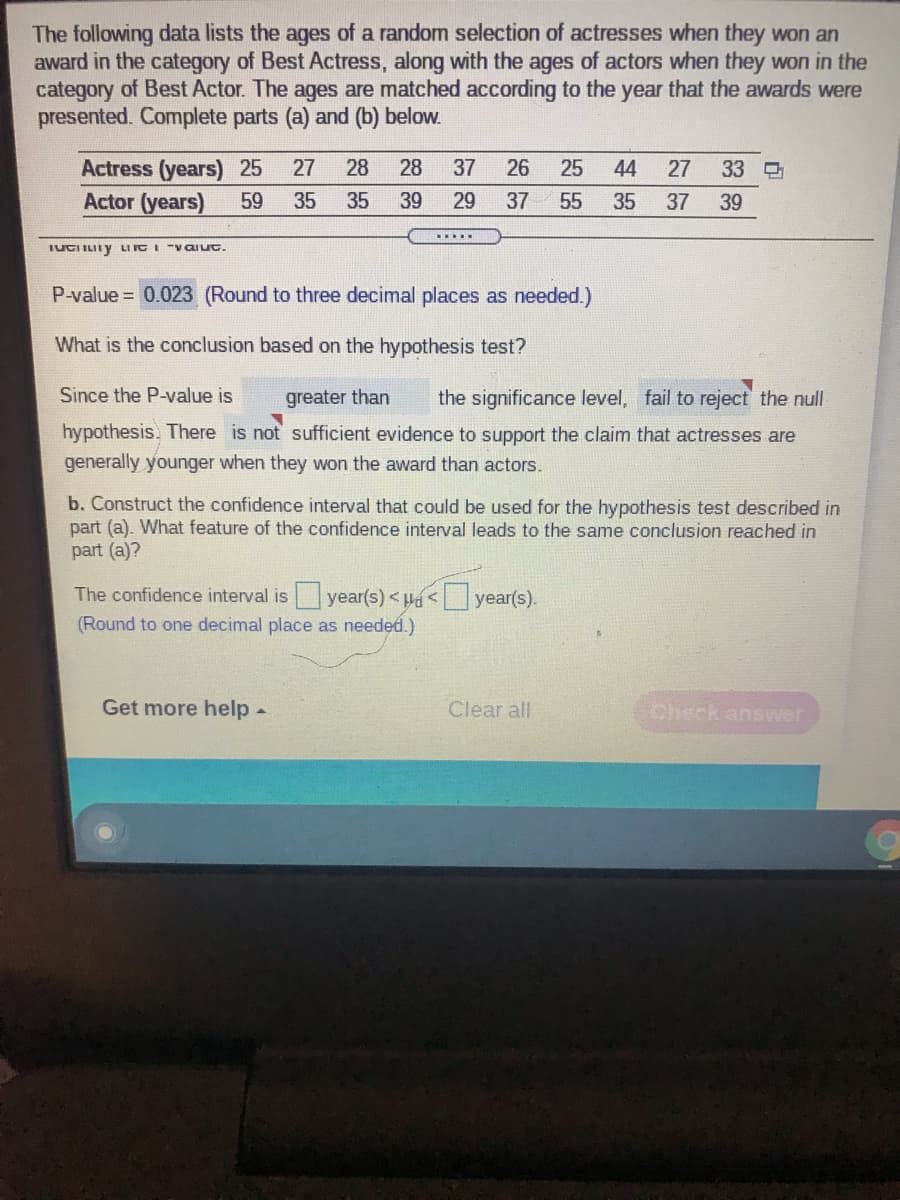 The following data lists the ages of a random selection of actresses when they won an
award in the category of Best Actress, along with the ages of actors when they won in the
category of Best Actor. The ages are matched according to the year that the awards were
presented. Complete parts (a) and (b) below.
Actress (years) 25
Actor (years)
27
28
28
37
26
25
44
27
33
59
35
35
39
29
37
55
35
37 39
.....
IUCI ILIIY LI ICI "VOaLIuc.
P-value = 0.023 (Round to three decimal places as needed.)
What is the conclusion based on the hypothesis test?
Since the P-value is
greater than
the significance level, fail to reject the null
hypothesis. There is not sufficient evidence to support the claim that actresses are
generally younger when they won the award than actors.
b. Construct the confidence interval that could be used for the hypothesis test described in
part (a). What feature of the confidence interval leads to the same conclusion reached in
part (a)?
The confidence interval isyear(s) < <year(s).
(Round to one decimal place as needed.)
Get more help -
Clear all
Check answer
