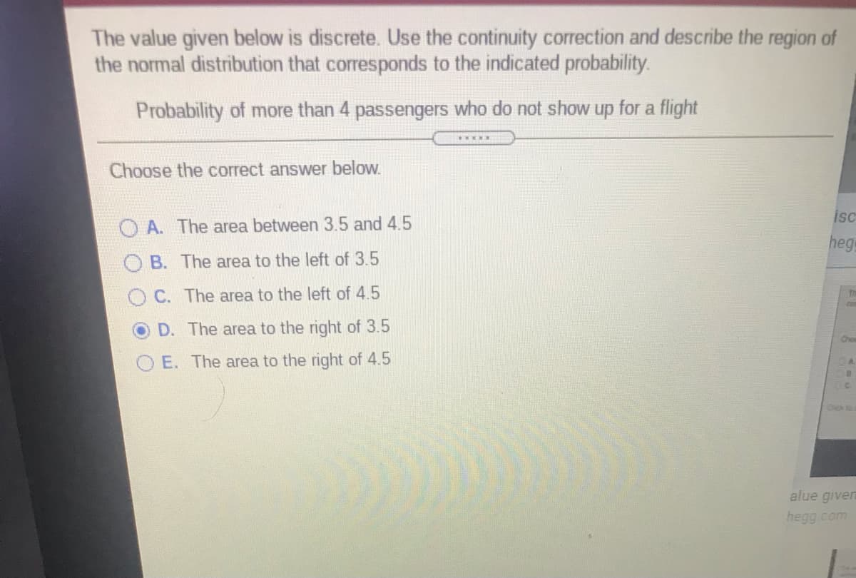 The value given below is discrete. Use the continuity correction and describe the region of
the normal distribution that corresponds to the indicated probability.
Probability of more than 4 passengers who do not show up for a flight
Choose the correct answer below.
isc
O A. The area between 3.5 and 4.5
hege
B. The area to the left of 3.5
C. The area to the left of 4.5
D. The area to the right of 3.5
Cho
E. The area to the right of 4.5
alue given
hegg.com
