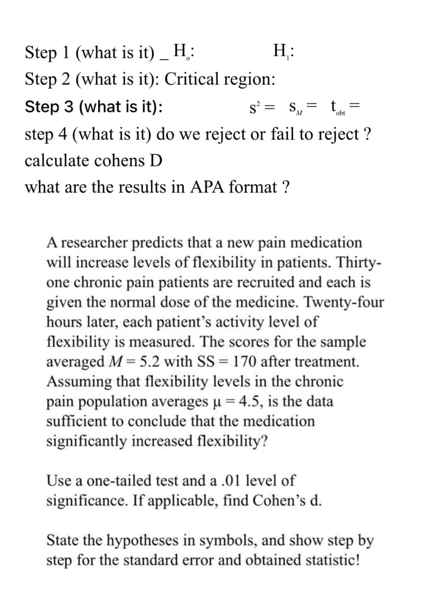 Step 1 (what is it) _ H;:
H:
Step 2 (what is it): Critical region:
Step 3 (what is it):
s? = SM
obt
step 4 (what is it) do we reject or fail to reject ?
calculate cohens D
what are the results in APA format ?
A researcher predicts that a new pain medication
will increase levels of flexibility in patients. Thirty-
one chronic pain patients are recruited and each is
given the normal dose of the medicine. Twenty-four
hours later, each patient's activity level of
flexibility is measured. The scores for the sample
averaged M = 5.2 with SS = 170 after treatment.
Assuming that flexibility levels in the chronic
pain population averages µ = 4.5, is the data
sufficient to conclude that the medication
significantly increased flexibility?
Use a one-tailed test and a .01 level of
significance. If applicable, find Cohen's d.
State the hypotheses in symbols, and show step by
step for the standard error and obtained statistic!
