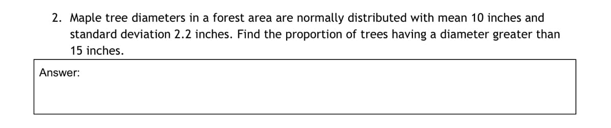 2. Maple tree diameters in a forest area are normally distributed with mean 10 inches and
standard deviation 2.2 inches. Find the proportion of trees having a diameter greater than
15 inches.
Answer:
