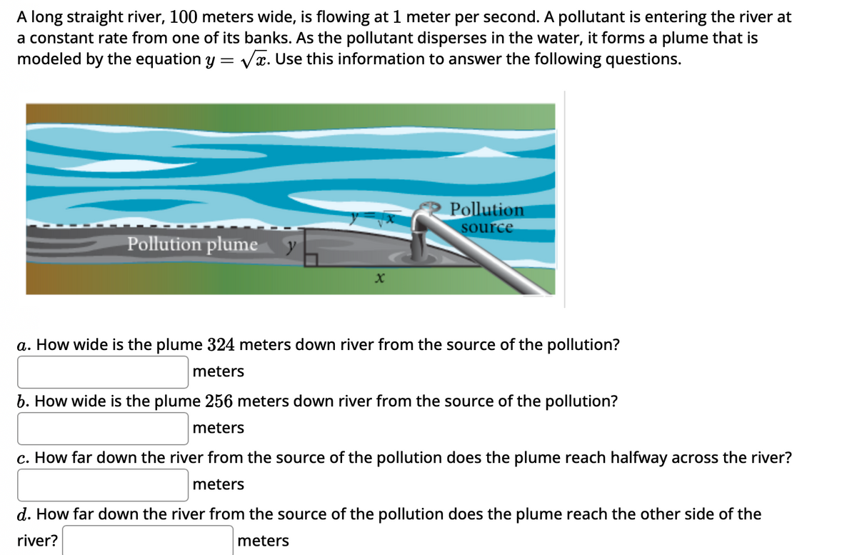A long straight river, 100 meters wide, is flowing at 1 meter per second. A pollutant is entering the river at
a constant rate from one of its banks. As the pollutant disperses in the water, it forms a plume that is
modeled by the equation y = √√x. Use this information to answer the following questions.
Pollution plume y
Pollution
source
a. How wide is the plume 324 meters down river from the source of the pollution?
meters
b. How wide is the plume 256 meters down river from the source of the pollution?
meters
c. How far down the river from the source of the pollution does the plume reach halfway across the river?
meters
d. How far down the river from the source of the pollution does the plume reach the other side of the
river?
meters