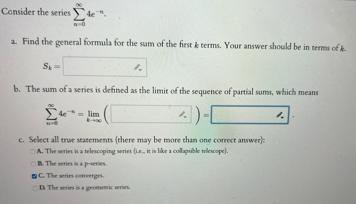 Consider the series
Sk
n=0
a. Find the general formula for the sum of the first k terms. Your answer should be in terms of k.
n=0
4e n
b. The sum of a series is defined as the limit of the sequence of partial sums, which means
4e-n
lim
k→∞
c. Select all true statements (there may be more than one correct answer):
A. The series is a telescoping series (i.e., it is like a collapsible telescope).
B. The series is a p-series.
C. The series converges.
CD. The series is a geometric series.