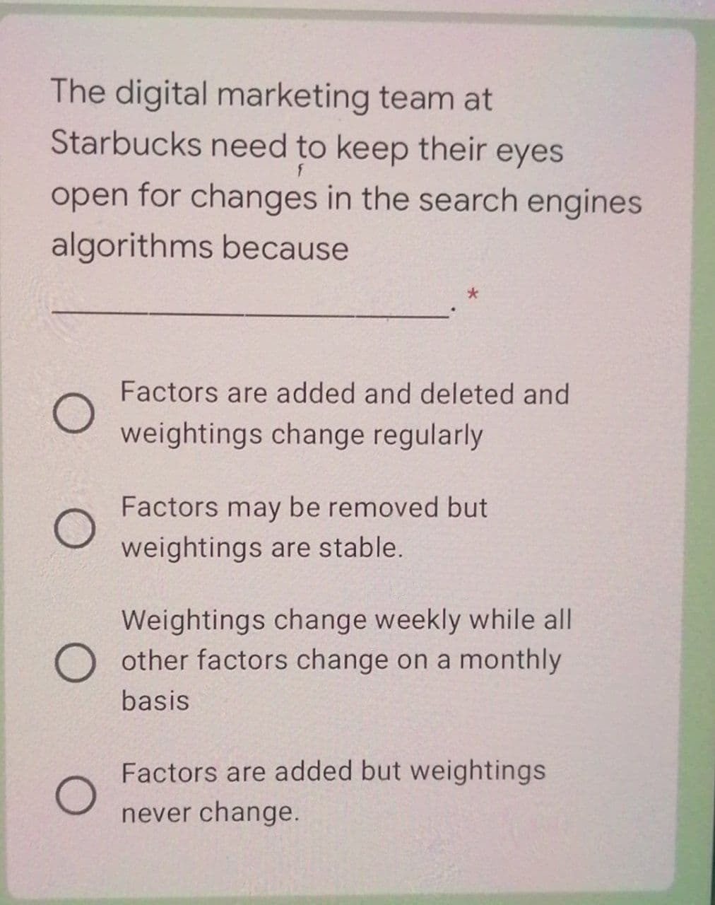 The digital marketing team at
Starbucks need to keep their eyes
open for changes in the search engines
algorithms because
Factors are added and deleted and
weightings change regularly
Factors may be removed but
weightings are stable.
Weightings change weekly while all
other factors change on a monthly
basis
Factors are added but weightings
never change.
