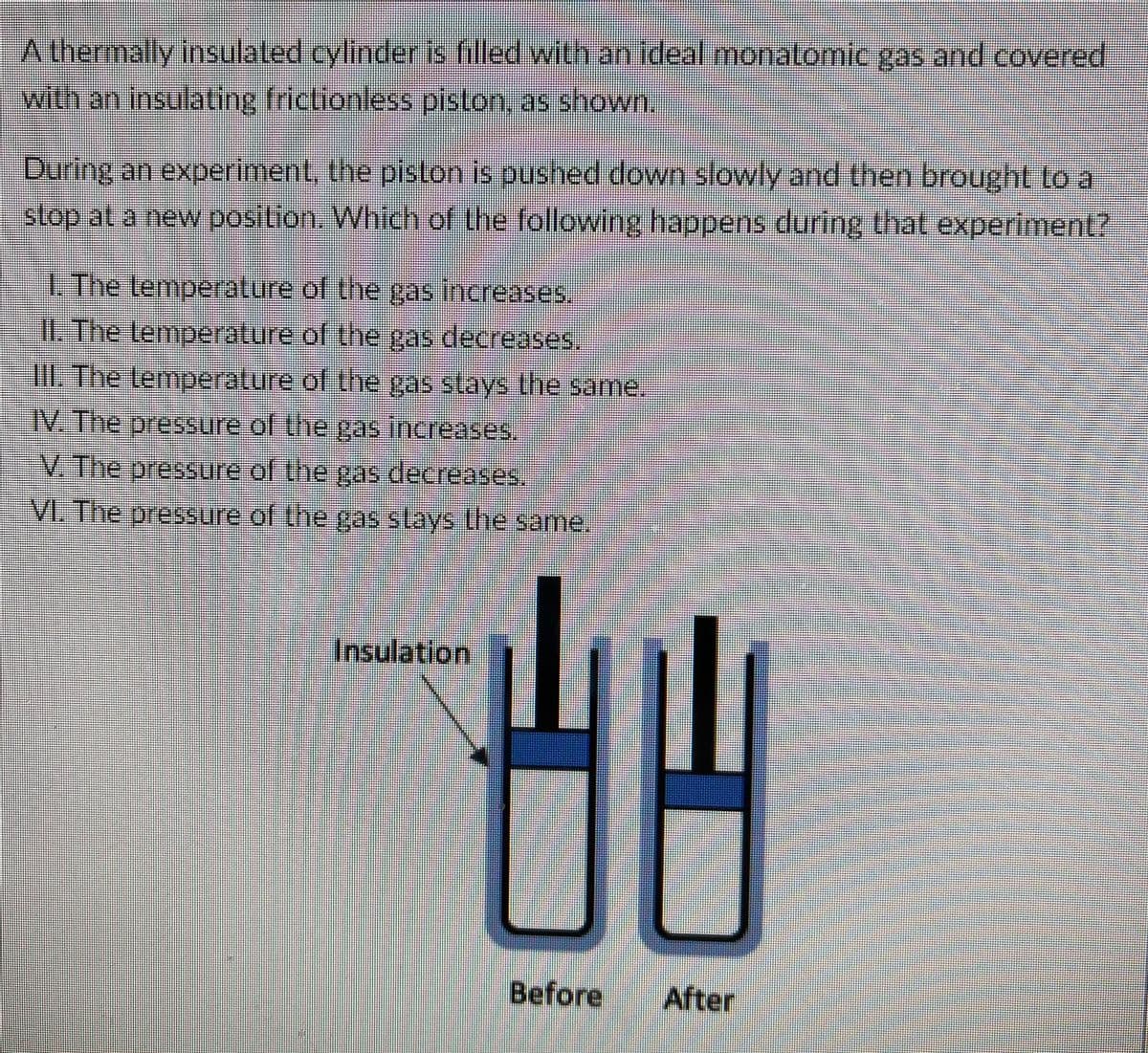 A thermally insulated cylinder is filled with an ideal monatomic gas and covered
with an insulating frictionless piston, as shown.
During an experiment, the pistlon is pushed down slowly and then brought to a
stop at a new position. Which of the following happens during that experiment?
1. The lemperature of the gas increases
I. The lemperature of the gas decreases,
III The Lemperature of the gas slays lhe same.
IV. The pessure of the gas increases.
V. The pressure of the gas decreases.
VI. The pressure of the gas slays the same.
Insulation
Before
After
