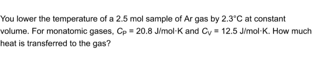You lower the temperature of a 2.5 mol sample of Ar gas by 2.3°C at constant
volume. For monatomic gases, Cp = 20.8 J/mol·K and Cy = 12.5 J/mol·K. How much
heat is transferred to the gas?
