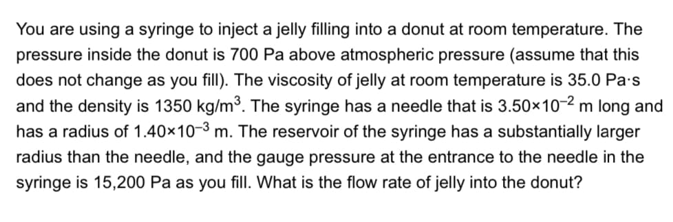 You are using a syringe to inject a jelly filling into a donut at room temperature. The
pressure inside the donut is 700 Pa above atmospheric pressure (assume that this
does not change as you fill). The viscosity of jelly at room temperature is 35.0 Pa·s
and the density is 1350 kg/m3. The syringe has a needle that is 3.50×10-2 m long and
has a radius of 1.40×10-3 m. The reservoir of the syringe has a substantially larger
radius than the needle, and the gauge pressure at the entrance to the needle in the
syringe is 15,200 Pa as you fill. What is the flow rate of jelly into the donut?
