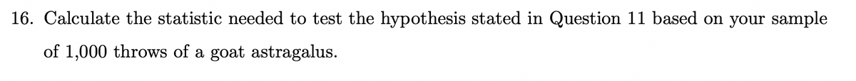 16. Calculate the statistic needed to test the hypothesis stated in Question 11 based on your sample
of 1,000 throws of a goat astragalus.
