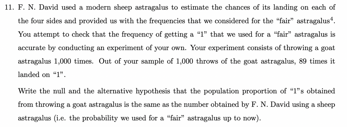 11. F. N. David used a modern sheep astragalus to estimate the chances of its landing on each of
the four sides and provided us with the frequencies that we considered for the "fair" astragalus4.
יי
You attempt to check that the frequency of getting a "1" that we used for a "fair" astragalus is
יל
accurate by conducting an experiment of your own. Your experiment consists of throwing a goat
astragalus 1,000 times. Out of your sample of 1,000 throws of the goat astragalus, 89 times it
landed on "1".
Write the null and the alternative hypothesis that the population proportion of "1"s obtained
from throwing a goat astragalus is the same as the number obtained by F. N. David using a sheep
astragalus (i.e. the probability we used for a "fair" astragalus up to now).
