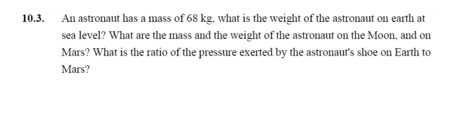 10.3.
An astronaut has a mass of 68 kg, what is the weight of the astronaut on earth at
sea level? What are the mass and the weight of the astronaut on the Moon, and on
Mars? What is the ratio of the pressure exerted by the astronaut's shoe on Earth to
Mars?

