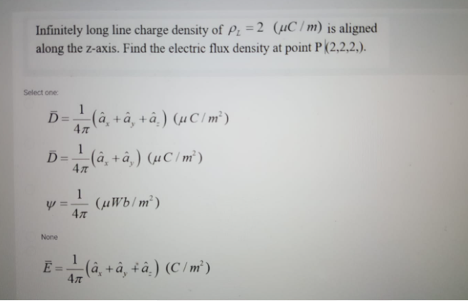 Infinitely long line charge density of Pz =2 (µC/m) is aligned
along the z-axis. Find the electric flux density at point P(2,2,2,).
Select one:
1
D=-(à, + â¸ +â‚) (µC/ m² )
%3D
4л
1
_ (â¸ + â‚) (µC/m²)
4л
!!
1
(µWb/m²)
4л
None
1
Ē =-(â, + â, + â‚) (C /m²)
%3D
4л

