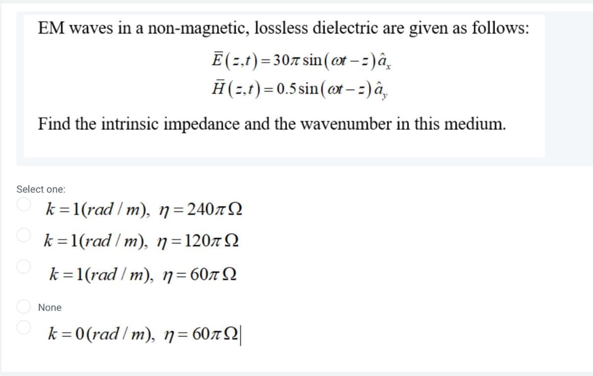 EM waves in a non-magnetic, lossless dielectric are given as follows:
E (2,t)= 307 sin (ot – 2)â̟
Ħ(2,t)= 0.5 sin(ot – :) â,
Find the intrinsic impedance and the wavenumber in this medium.
Select one:
k =1(rad / m), n=240rQ
k =1(rad / m), n=1207N
k =1(rad / m), n=60x Q
None
k= 0(rad/m), n= 60xQ|
