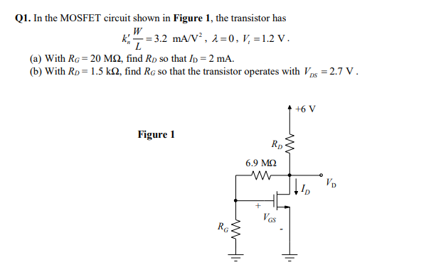 Q1. In the MOSFET circuit shown in Figure 1, the transistor has
W
k;" = 3.2 mA/V?, 2=0, V, =1.2 V.
L
(a) With RG = 20 MQ, find Rp so that Ip = 2 mA.
(b) With RD = 1.5 kN, find Rg so that the transistor operates with Vps = 2.7 V.
+6 V
Figure 1
Rp
6.9 MQ
VD
Ves
RG
