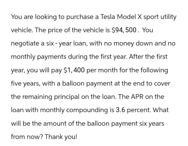 You are looking to purchase a Tesla Model X sport utility
vehicle. The price of the vehicle is $94, 500. You
negotiate a six-year loan, with no money down and no
monthly payments during the first year. After the first
year, you will pay $1,400 per month for the following
five years, with a balloon payment at the end to cover
the remaining principal on the loan. The APR on the
loan with monthly compounding is 3.6 percent. What
will be the amount of the balloon payment six years
from now? Thank you!