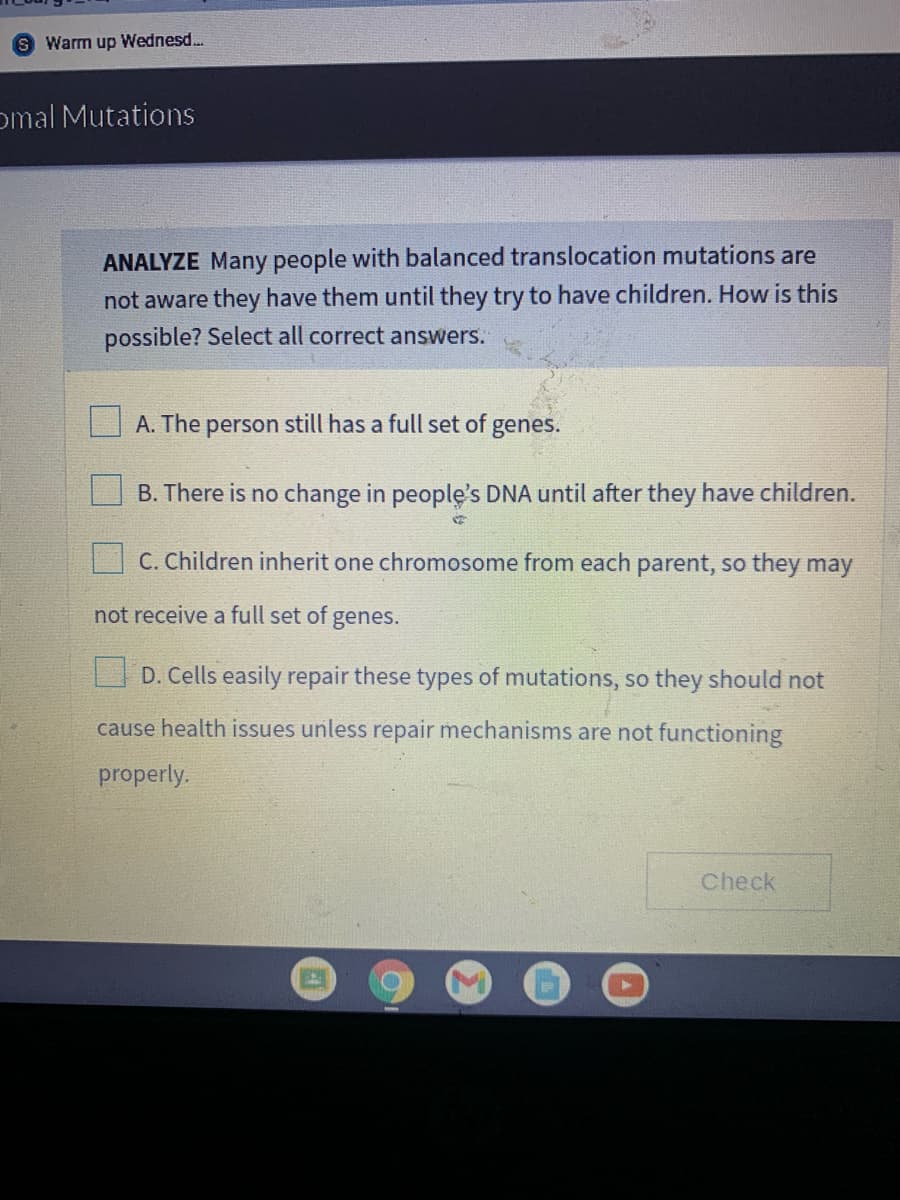 S Warm up Wednesd..
omal Mutations
ANALYZE Many people with balanced translocation mutations are
not aware they have them until they try to have children. How is this
possible? Select all correct answers.
A. The
person
still has a full set of
genes.
B. There is no change in people's DNA until after they have children.
C. Children inherit one chromosome from each parent, so they may
not receive a full set of genes.
O D. Cells easily repair these types of mutations, so they should not
cause health issues unless repair mechanisms are not functioning
properly.
Check
