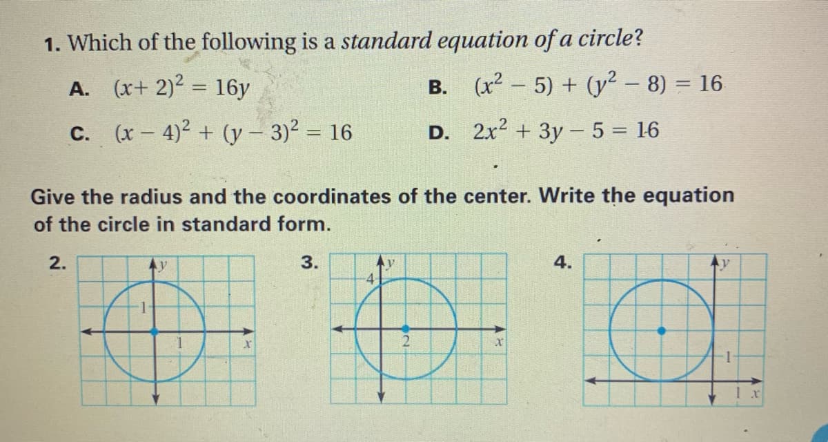 1. Which of the following is a standard equation of a circle?
(x+ 2)2 = 16y
B. (x2 - 5) + (y² – 8) = 16
A.
%3D
С.
(x – 4)² + (y – 3)² = 16
D. 2x2 + 3y - 5 = 16
Give the radius and the coordinates of the center. Write the equation
of the circle in standard form.
2.
3.
4.
4

