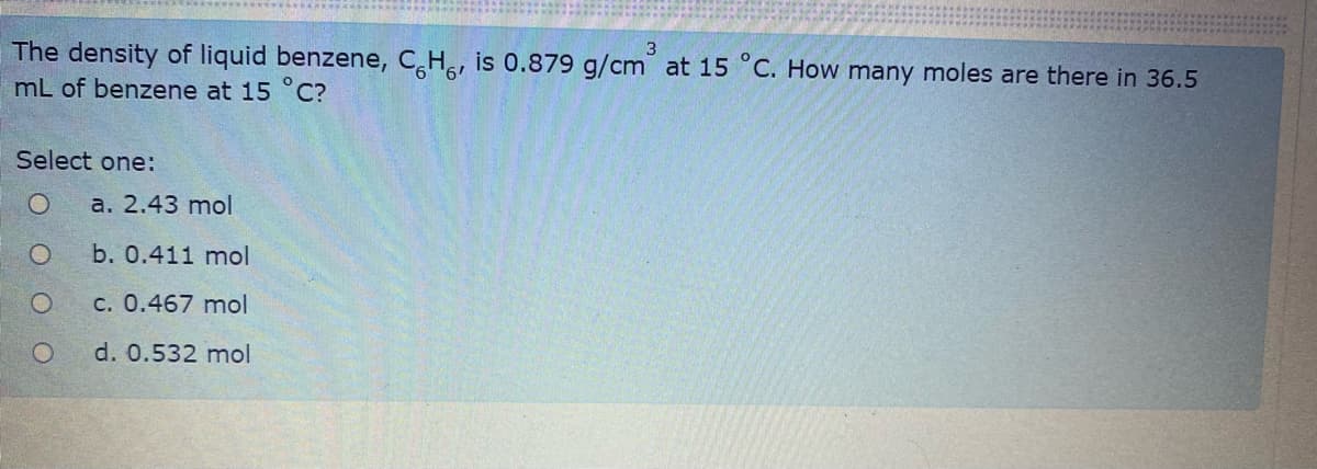 3
The density of liquid benzene, CH, is 0.879 g/cm at 15 °C. How many moles are there in 36.5
mL of benzene at 15 °C?
Select one:
а. 2.43 mol
b. 0.411 mol
c. 0.467 mol
d. 0.532 mol
