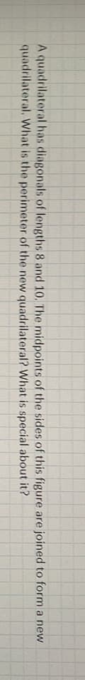 A quadrilateral has diagonals of lengths 8 and 10. The midpoints of the sides of this figure are joined to form a new
quadrilateral. What is the perimeter of the new quadrilateral? What is special about it?
