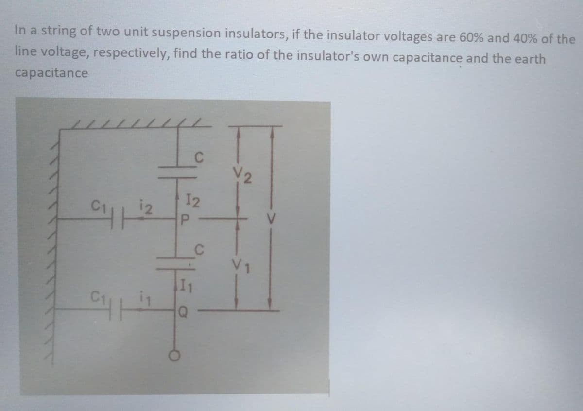 In a string of two unit suspension insulators, if the insulator voltages are 60% and 40% of the
line voltage, respectively, find the ratio of the insulator's own capacitance and the earth
capacitance
"y
12
C₁2 P
C₁1
12
1
C
C
V2
V₁1