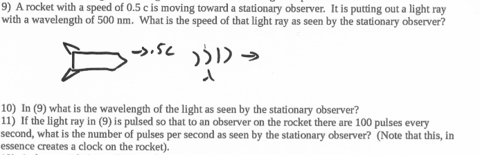 9) A rocket with a speed of 0.5 c is moving toward a stationary observer. It is putting out a light ray
with a wavelength of 500 nm. What is the speed of that light ray as seen by the stationary observer?
10) In (9) what is the wavelength of the light as seen by the stationary observer?
11) If the light ray in (9) is pulsed so that to an observer on the rocket there are 100 pulses every
second, what is the number of pulses per second as seen by the stationary observer? (Note that this, in
essence creates a clock on the rocket).
