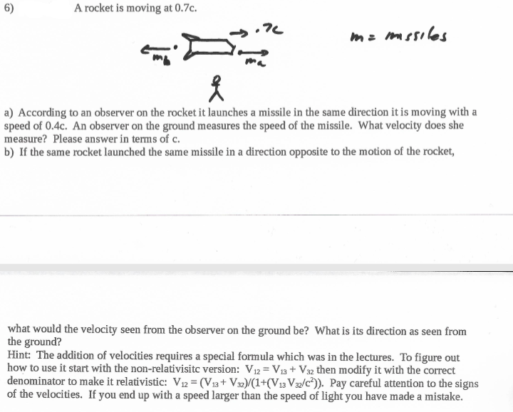 6)
A rocket is moving at 0.7c.
mz mssiles
a) According to an observer on the rocket it launches a missile in the same direction it is moving with a
speed of 0.4c. An observer on the ground measures the speed of the missile. What velocity does she
measure? Please answer in terms of c.
b) If the same rocket launched the same missile in a direction opposite to the motion of the rocket,
what would the velocity seen from the observer on the ground be? What is its direction as seen from
the ground?
Hint: The addition of velocities requires a special formula which was in the lectures. To figure out
how to use it start with the non-relativisitc version: V 12 = V13 + V32 then modify it with the correct
denominator to make it relativistic: V12 = (V13+ V32)/(1+(V13 V32/c²)). Pay careful attention to the signs
of the velocities. If you end up with a speed larger than the speed of light you have made a mistake.
