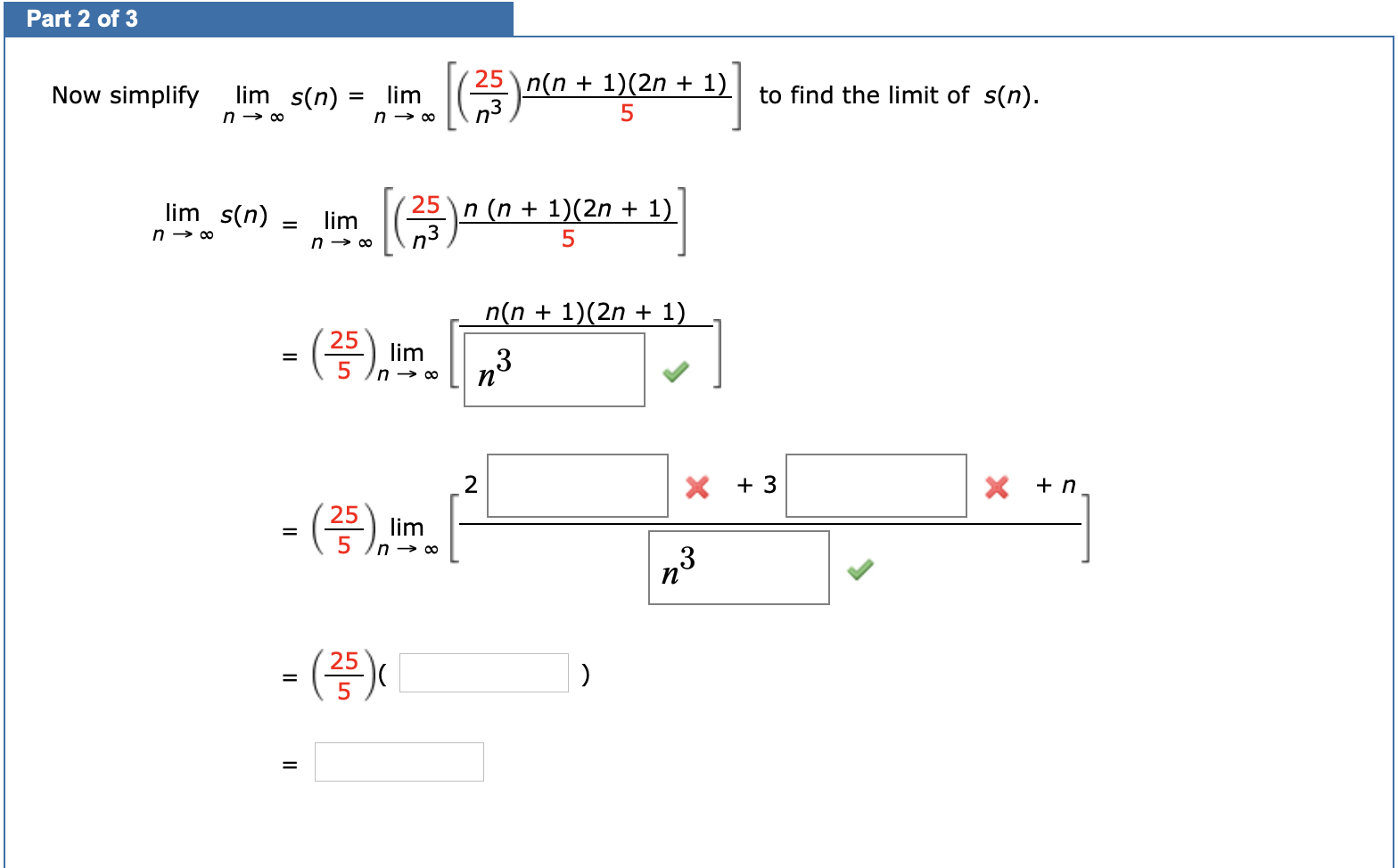 Now simplify
lim s(n)
lim
n → 0
25
n(n + 1)(2n + 1)
to find the limit of s(n).
n → ∞
lim s(n) =
lim
n → 0
n (n + 1)(2n + 1)
n(n + 1)(2n + 1)
25
lim
%3D
2
X + 3
X +n
25
lim
=
,3
- ()X
II

