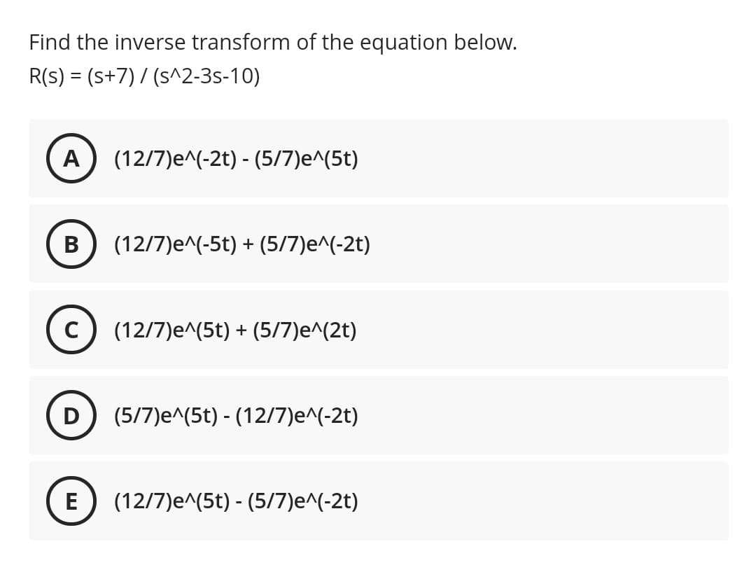 Find the inverse transform of the equation below.
R(s) = (s+7) / (s^2-3s-10)
A
(12/7)e^(-2t) - (5/7)e^(5t)
В
(12/7)e^(-5t) + (5/7)e^(-2t)
(12/7)e^(5t) + (5/7)e^(2t)
D) (5/7)e^(5t) - (12/7)e^(-2t)
E
(12/7)e^(5t) - (5/7)e^(-2t)
