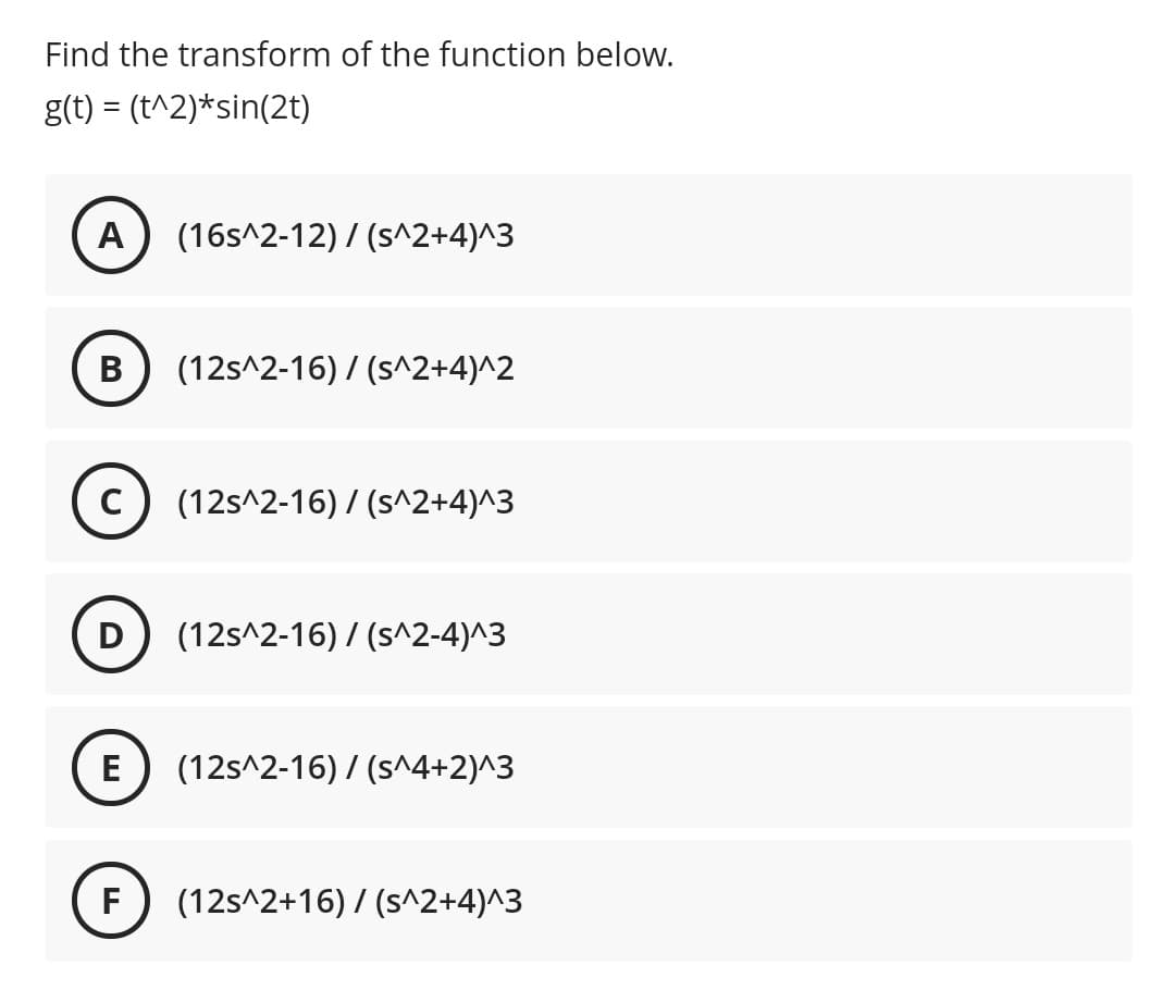 Find the transform of the function below.
g(t) = (t^2)*sin(2t)
A
(16s^2-12) / (s^2+4)^3
В
(12s^2-16) / (s^2+4)^2
(12s^2-16) / (s^2+4)^3
D
(12s^2-16) / (s^2-4)^3
E
(12s^2-16) / (s^4+2)^3
F
(12s^2+16) / (s^2+4)^3
