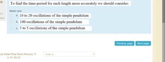 20
To find the time-period for each length more accurately we should consider:
Select one:
10 to 20 oscillations of the simple pendulum
O t. 100 oscillations of the simple pendulum
O 3 to 5 oscillations of the simple pendulum
oft
on
Previous page
Next page
uia Sheet Finai Exam Physics, T-
2. AY 20-21
Jump s
