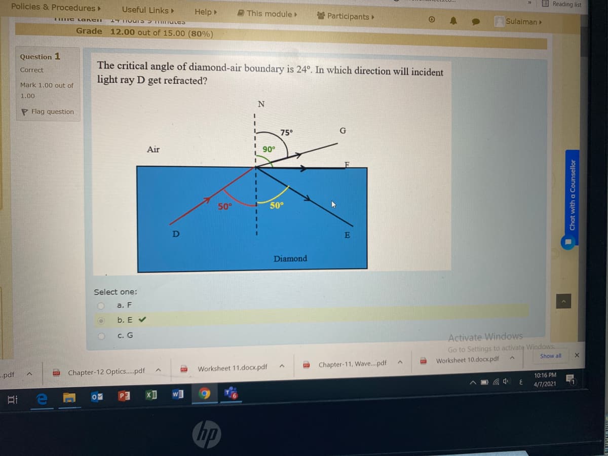 Policies & Procedures
Useful Links
E Reading list
Help
E This module
* Participants
e LOa ken
Sulaiman
Grade 12.00 out of 15.00 (80%)
Question 1
The critical angle of diamond-air boundary is 24°. In which direction will incident
light ray D get refracted?
Correct
Mark 1.00 out of
1.00
N
P Flag question
75°
Air
90°
3D
50°
50°
E
Diamond
Select one:
a. F
b. E V
Activate Windows
Go to Settings to activate Windows.
Worksheet 10.docx.pdf
c. G
Show all
Chapter-11, Wave..pdf
Worksheet 11.docx.pdf
-.pdf
Chapter-12 Optics.pdf
10:16 PM
4/7/2021
w]
hp
Chat with a Counsellor
