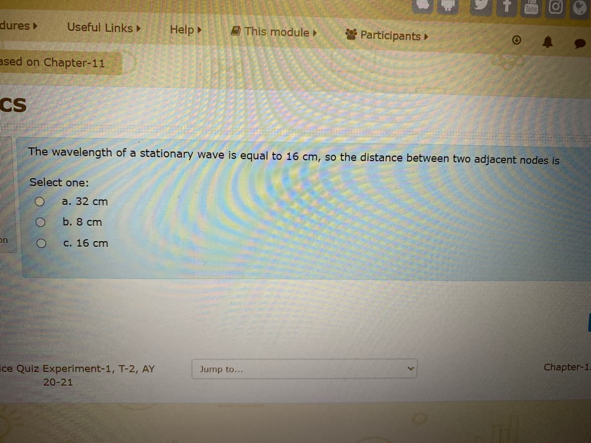 Tobe
dures
Useful Links
Help
E This module
* Participants
ased on Chapter-11
Cs
The wavelength of a stationary wave is equal to 16 cm, so the distance between two adjacent nodes is
Select one:
a. 32 cm
b. 8 cm
on
с. 16 cm
ice Quiz Experiment-1, T-2, AY
Jump to...
Chapter-1.
20-21
