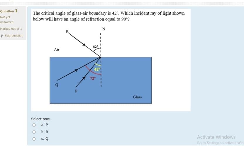 Question 1
The critical angle of glass-air boundary is 42°. Which incident ray of light shown
below will have an angle of refraction equal to 90°?
Not yet
answered
Marked out of 1
N
R
P Flag question
Air
42
72
Glass
Select one:
О а. Р
b. R
Activate Windows
c. Q
Go to Settings to activate Wine
