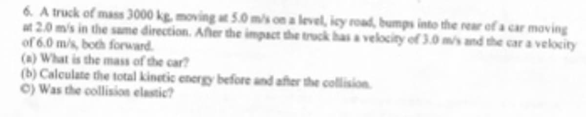 6. A truck of mass 3000 kg, moving at 5.0 m/s on a level, icy road, bumps into the rear of a car moving
at 2.0 m/s in the same direction. After the impact the truck has a velocity of 3.0 m/s and the car a velocity
of 6.0 m/s, both forward.
(a) What is the mass of the car?
(b) Calculate the total kinetic energy before and after the collision
©) Was the collision elastic?
