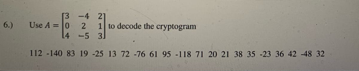 [3 -4 21
6.)
Use A =0
1 to decode the cryptogram
3
L4
-5
112 -140 83 19 -25 13 72 -76 61 95 -118 71 20 21 38 35 -23 36 42 -48 32
