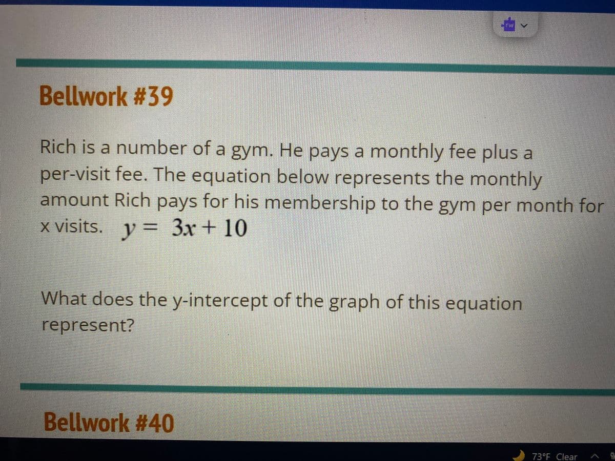 Bellwork #39
Rich is a number of a gym. He pays a monthly fee plus a
per-visit fee. The equation below represents the monthly
amount Rich pays for his membership to the gym per month for
x visits. y = 3x + 10
What does the y-intercept of the graph of this equation
represent?
Bellwork #40
73°F Clear
