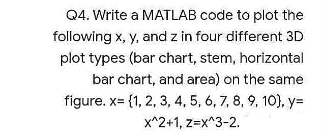 Q4. Write a MATLAB code to plot the
following x, y, and z in four different 3D
plot types (bar chart, stem, horizontal
bar chart, and area) on the same
figure. x= {1, 2, 3, 4, 5, 6, 7, 8, 9, 10}, y=
X^2+1, z=x^3-2.
