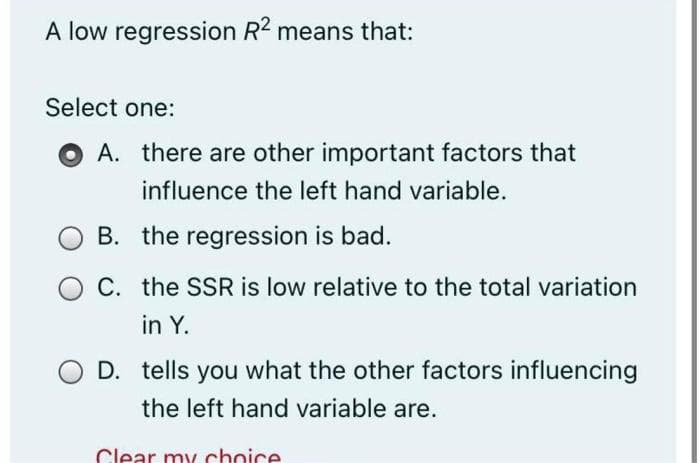 A low regression R2 means that:
Select one:
OA. there are other important factors that
influence the left hand variable.
B. the regression is bad.
C. the SSR is low relative to the total variation
in Y.
D. tells you what the other factors influencing
the left hand variable are.
Clear my choice
