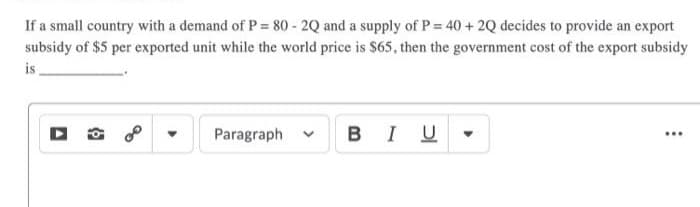 If a small country with a demand of P = 80 - 2Q and a supply of P = 40 + 2Q decides to provide an export
subsidy of $5 per exported unit while the world price is $65, then the government cost of the export subsidy
is
Paragraph
BIU
...

