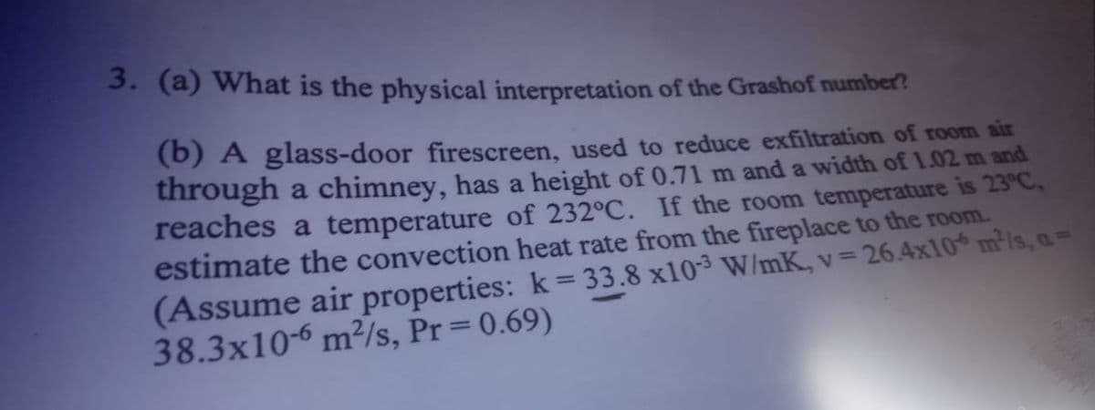 3. (a) What is the physical interpretation of the Grashof number?
(b) A glass-door firescreen, used to reduce exfiltration of room air
through a chimney, has a height of 0.71 m and a width of 1.02 m and
reaches a temperature of 232°C. If the room temperature is 23°C,
estimate the convection heat rate from the fireplace to the room.
(Assume air properties: k = 33.8 x10³ W/mK, v =
38.3x10-6 m²/s, Pr=0.69)
26.4x10 m/s, a=

