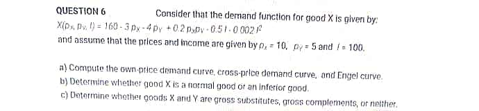 QUESTION 6
Consider that the demand function for good X is given by:
X(py, Pv. 1) = 160 - 3 px-4py +0.2 p.py - 0.51-0 002
and assume that the prices and income are given by p, = 10, py = 5 and i = 100.
a) Compute the own-price demand curve, cross-price demand curve, and Engel curve.
b) Determine whether good X is a normal good or an Inferior good.
c) Determine whether goods X and Y are gross substitutes, gross complements, or netther.
