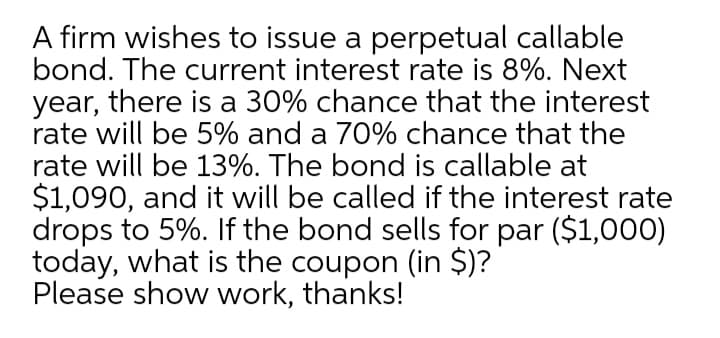 A firm wishes to issue a perpetual callable
bond. The current interest rate is 8%. Next
year, there is a 30% chance that the interest
rate will be 5% and a 70% chance that the
rate will be 13%. The bond is callable at
$1,090, and it will be called if the interest rate
drops to 5%. If the bond sells for par ($1,000)
today, what is the coupon (in $)?
Please show work, thanks!
