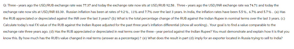 Q: Three years ago the USD/RUB exchange rate was 77.37 and today the exchange rate now sits at USD/RUB 92.58. Three years ago the USD/INR exchange rate wa 74.71 and today the
exchange rate now sits at USD/INR 83.30. Russian inflation has been at rates of 9.2%, 11% and 7.7% over the last 3 years. In India, the inflation rates have been 5.5%, 6.7% and 5.7%. (a) Has
the RUB appreciated or depreciated against the INR over the last 3 years? (b) What is the total percentage change of the RUB against the Indian Rupee in nominal terms over the last 3 years. (c)
Calculate today's real FX value of the RUB against the Indian Rupee adjusted for the past three year's inflation differential (show all working). Your goal is to find a value comparable to the
exchange rate three years ago. (d) Has the RUB appreciated or depreciated in real terms over the three-year period against the Indian Rupee? You must demonstrate and explain how it is that you
know this. By how much has the RUB's value changed in real terms (answer as a percentage)? (e) What does the result in part (d) imply for an exporter located in Russia trying to sell to India?