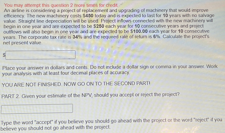 You may attempt this question 2 more times for credit
An airline is considering a project of replacement and upgrading of machinery that would improve
efficiency. The new machinery costs $450 today and is expected to last for 10 years with no salvage
value. Straight line depreciation will be used. Project inflows connected with the new machinery will
begin in one year and are expected to be $250 each year for 10 consecutive years and project
outflows will also begin in one year and are expected to be $100.00 each year for 10 consecutive
years. The corporate tax rate is 34% and the required rate of return is 6%. Calculate the project's
net present value.
$
Place your answer in dollars and cents. Do not include a dollar sign or comma in your answer. Work
your analysis with at least four decimal places of accuracy.
YOU ARE NOT FINISHED. NOW GO ON TO THE SECOND PART!
PART 2. Given your estimate of the NPV, should you accept or reject the project?
Type the word "accept" if you believe you should go ahead with the project or the word "reject" if you
believe you should not go ahead with the project.