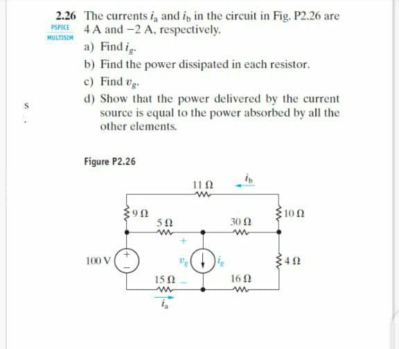 2.26 The currents i, and i, in the circuit in Fig. P2.26 are
4 A and -2 A, respectively.
PSPICE
MULTISIM
a) Find i.
b) Find the power dissipated in each resistor.
c) Find vg.
d) Show that the power delivered by the current
source is equal to the power absorbed by all the
other elements.
Figure P2.26
11 0
100
5Ω
30 Ω
100 V
15 0
16 N
