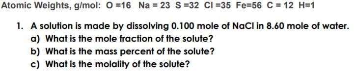 Atomic Weights, g/mol: 0 =16 Na = 23 S=32 CI =35 Fe=56 C = 12 H=1
1. A solution is made by dissolving 0.100 mole of NaCl in 8.60 mole of water.
a) What is the mole fraction of the solute?
b) What is the mass percent of the solute?
c) What is the molality of the solute?
