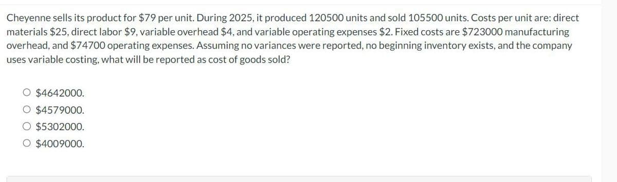 Cheyenne sells its product for $79 per unit. During 2025, it produced 120500 units and sold 105500 units. Costs per unit are: direct
materials $25, direct labor $9, variable overhead $4, and variable operating expenses $2. Fixed costs are $723000 manufacturing
overhead, and $74700 operating expenses. Assuming no variances were reported, no beginning inventory exists, and the company
uses variable costing, what will be reported as cost of goods sold?
O $4642000.
O $4579000.
O $5302000.
O $4009000.